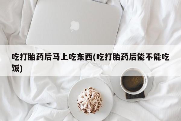打胎药专卖打胎药专门卖店微信吃打胎药后马上吃东西(吃打胎药后能不能吃饭)
