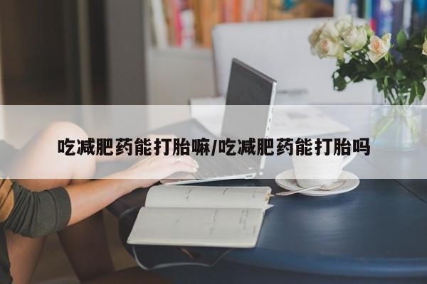 打胎药专卖打胎药专门卖店微信吃减肥药能打胎嘛/吃减肥药能打胎吗