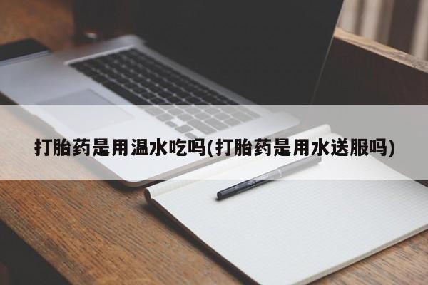 打胎药专卖打胎药专门卖店微信打胎药是用温水吃吗(打胎药是用水送服吗)
