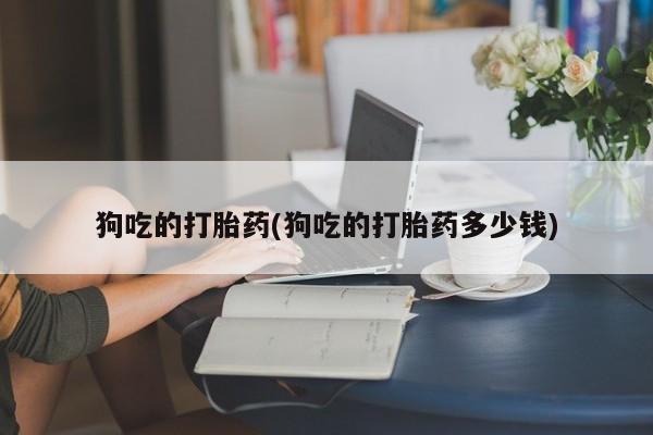 打胎药专卖打胎药专门卖店微信狗吃的打胎药(狗吃的打胎药多少钱)