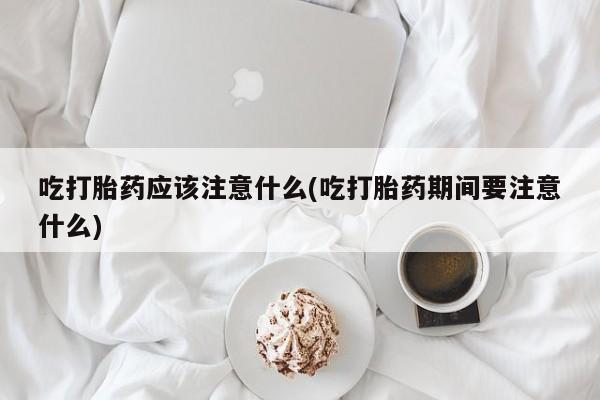 打胎药专卖打胎药专门卖店微信吃打胎药应该注意什么(吃打胎药期间要注意什么)