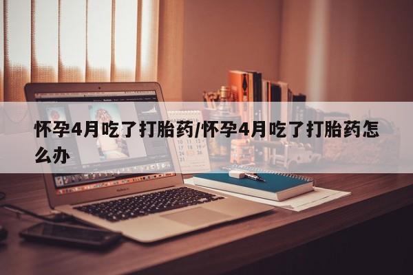 打胎药专卖打胎药专门卖店微信怀孕4月吃了打胎药/怀孕4月吃了打胎药怎么办