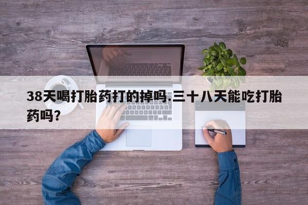 打胎药专卖打胎药专门卖店微信38天喝打胎药打的掉吗.三十八天能吃打胎药吗？