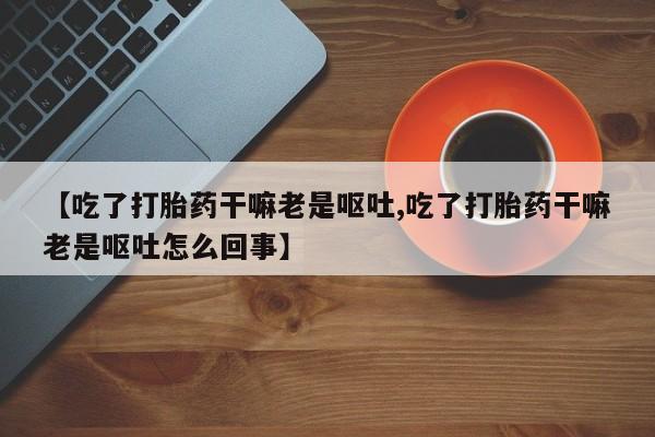 打胎药专卖打胎药专门卖店微信【吃了打胎药干嘛老是呕吐,吃了打胎药干嘛老是呕吐怎么回事】