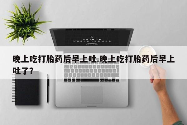 打胎药专卖打胎药专门卖店微信晚上吃打胎药后早上吐.晚上吃打胎药后早上吐了？