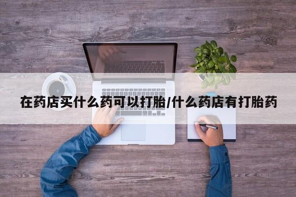 打胎药专卖打胎药专门卖店微信在药店买什么药可以打胎/什么药店有打胎药