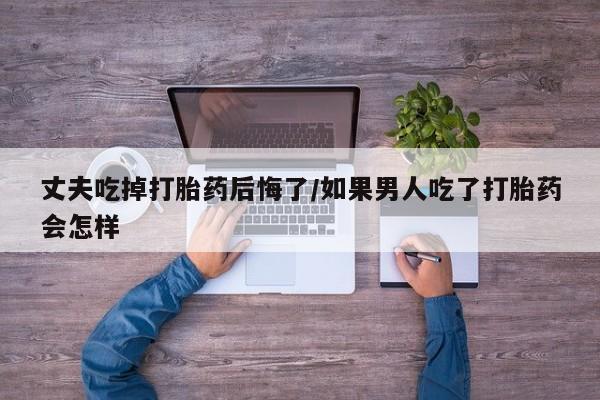打胎药专卖打胎药专门卖店微信丈夫吃掉打胎药后悔了/如果男人吃了打胎药会怎样