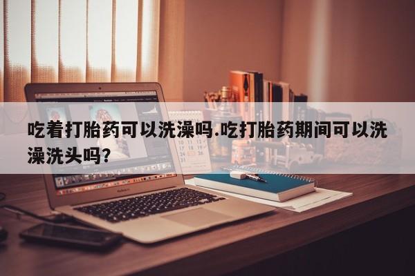 打胎药专卖打胎药专门卖店微信吃着打胎药可以洗澡吗.吃打胎药期间可以洗澡洗头吗？