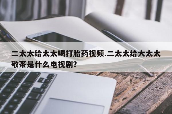 打胎药专卖打胎药专门卖店微信二太太给太太喝打胎药视频.二太太给大太太敬茶是什么电视剧？