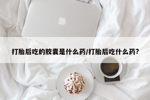 打胎药专卖打胎药专门卖店微信打胎后吃的胶囊是什么药/打胎后吃什么药?