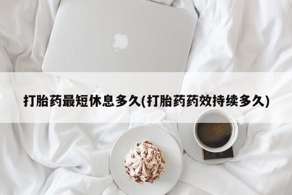 打胎药专卖打胎药专门卖店微信打胎药最短休息多久(打胎药药效持续多久)