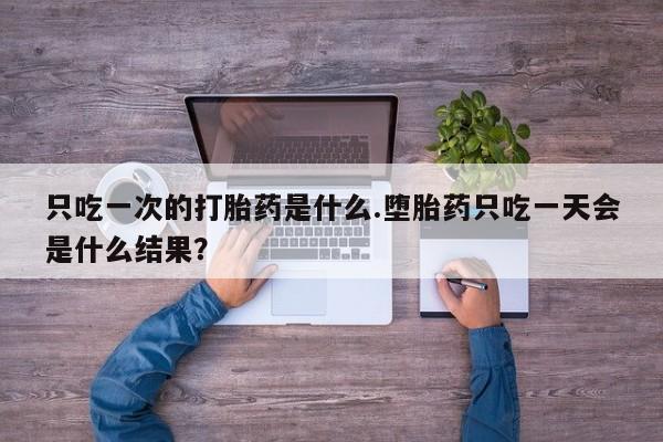 打胎药专卖打胎药专门卖店微信只吃一次的打胎药是什么.堕胎药只吃一天会是什么结果？