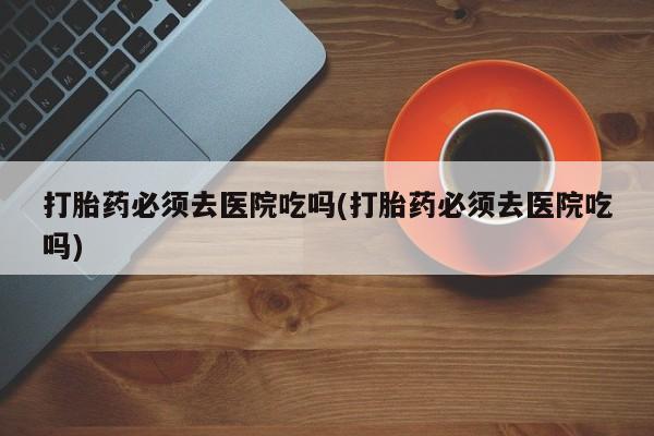 打胎药专卖打胎药专门卖店微信打胎药必须去医院吃吗(打胎药必须去医院吃吗)