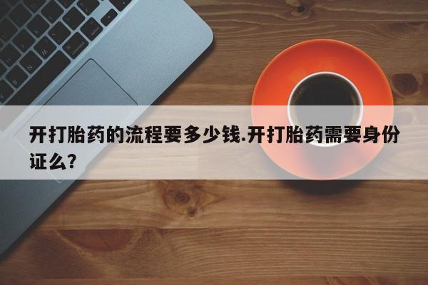 打胎药专卖打胎药专门卖店微信开打胎药的流程要多少钱.开打胎药需要身份证么？