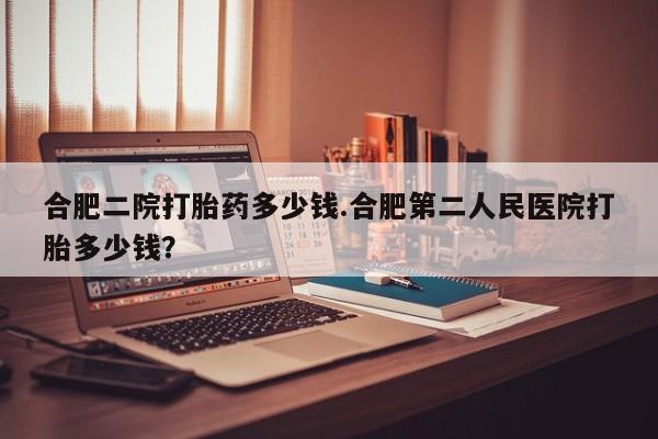 打胎药专卖打胎药专门卖店微信合肥二院打胎药多少钱.合肥第二人民医院打胎多少钱？