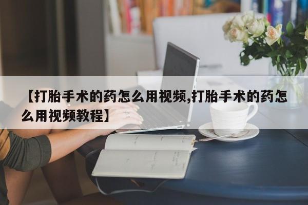 打胎药专卖打胎药专门卖店微信【打胎手术的药怎么用视频,打胎手术的药怎么用视频教程】