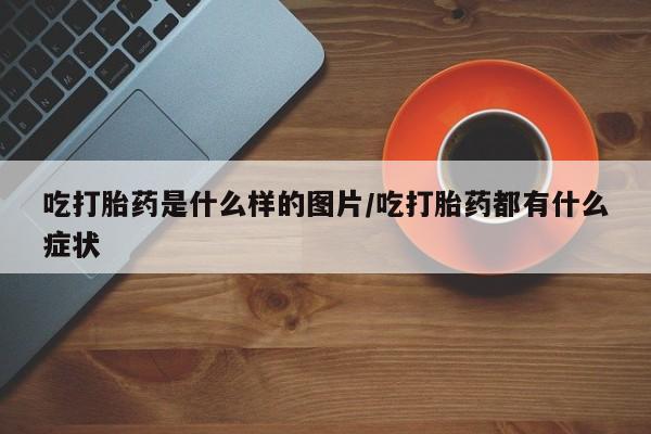打胎药专卖打胎药专门卖店微信吃打胎药是什么样的图片/吃打胎药都有什么症状