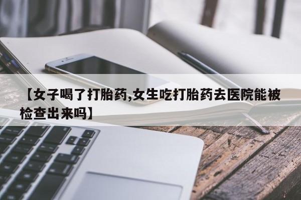 打胎药专卖打胎药专门卖店微信【女子喝了打胎药,女生吃打胎药去医院能被检查出来吗】