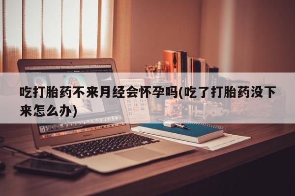 打胎药专卖打胎药专门卖店微信吃打胎药不来月经会怀孕吗(吃了打胎药没下来怎么办)