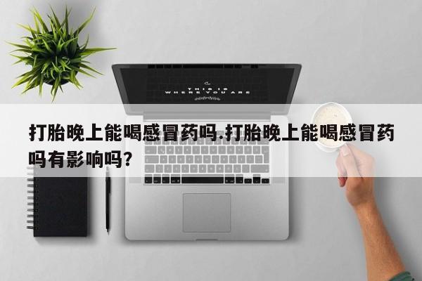 打胎药专卖打胎药专门卖店微信打胎晚上能喝感冒药吗.打胎晚上能喝感冒药吗有影响吗？
