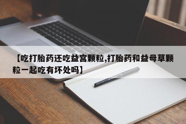 打胎药专卖打胎药专门卖店微信【吃打胎药还吃益宫颗粒,打胎药和益母草颗粒一起吃有坏处吗】