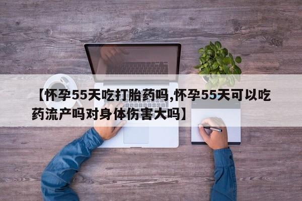 打胎药专卖打胎药专门卖店微信【怀孕55天吃打胎药吗,怀孕55天可以吃药流产吗对身体伤害大吗】