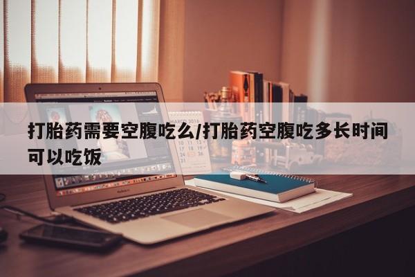 打胎药专卖打胎药专门卖店微信打胎药需要空腹吃么/打胎药空腹吃多长时间可以吃饭