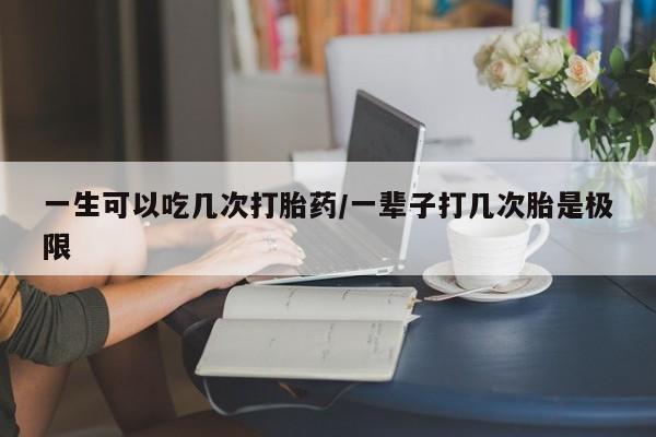 打胎药专卖打胎药专门卖店微信一生可以吃几次打胎药/一辈子打几次胎是极限
