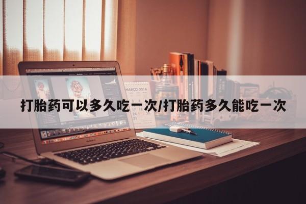 打胎药专卖打胎药专门卖店微信打胎药可以多久吃一次/打胎药多久能吃一次