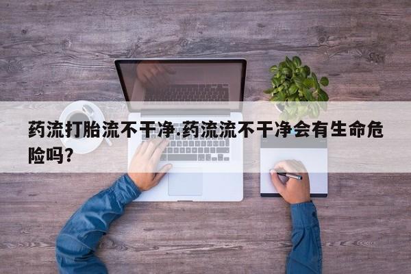打胎药专卖打胎药专门卖店微信药流打胎流不干净.药流流不干净会有生命危险吗？