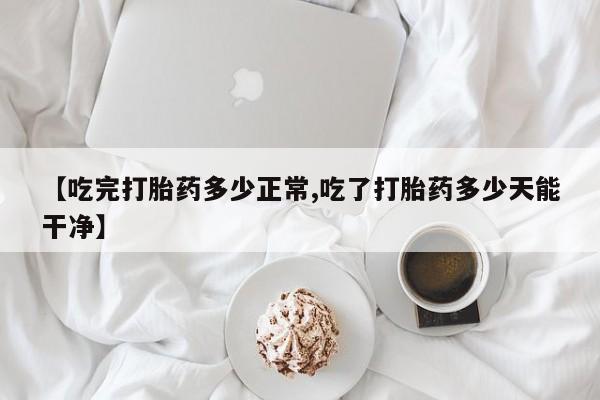打胎药专卖打胎药专门卖店微信【吃完打胎药多少正常,吃了打胎药多少天能干净】