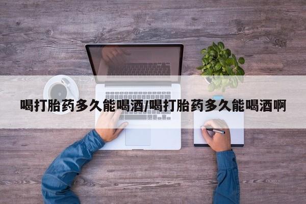 打胎药专卖打胎药专门卖店微信喝打胎药多久能喝酒/喝打胎药多久能喝酒啊