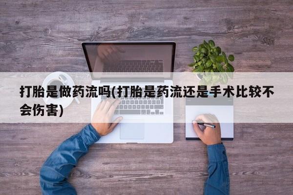 打胎药专卖打胎药专门卖店微信打胎是做药流吗(打胎是药流还是手术比较不会伤害)