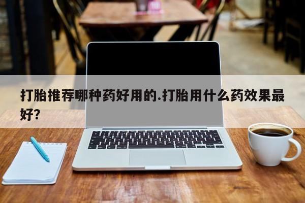打胎药专卖打胎药专门卖店微信打胎推荐哪种药好用的.打胎用什么药效果最好？