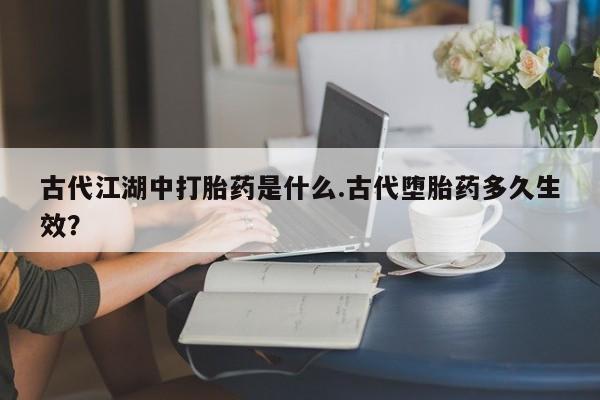 打胎药专卖打胎药专门卖店微信古代江湖中打胎药是什么.古代堕胎药多久生效？
