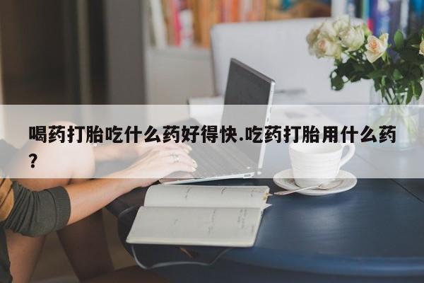 打胎药专卖打胎药专门卖店微信喝药打胎吃什么药好得快.吃药打胎用什么药？