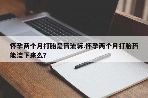 打胎药专卖打胎药专门卖店微信怀孕两个月打胎是药流嘛.怀孕两个月打胎药能流下来么？