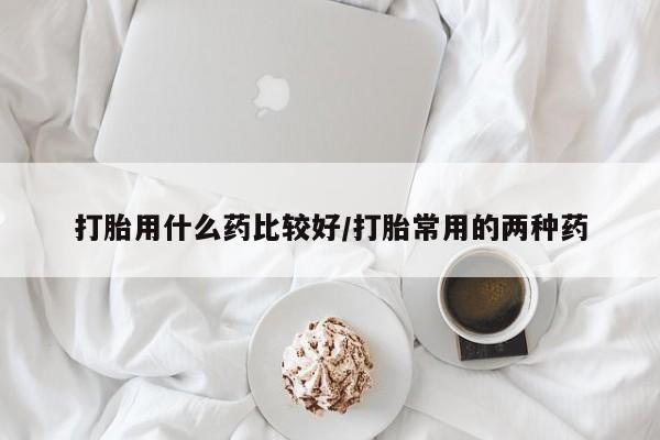 打胎药专卖打胎药专门卖店微信打胎用什么药比较好/打胎常用的两种药