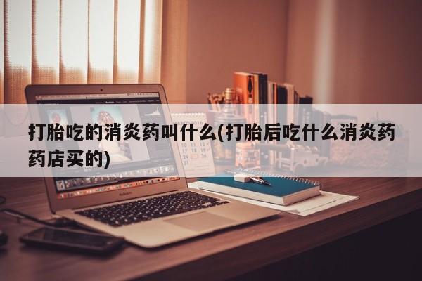 打胎药专卖打胎药专门卖店微信打胎吃的消炎药叫什么(打胎后吃什么消炎药药店买的)