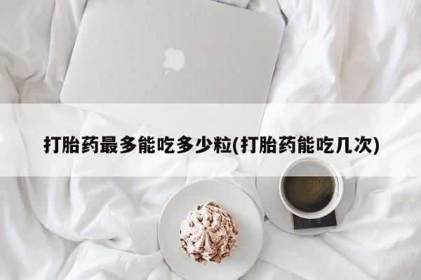 打胎药专卖打胎药专门卖店微信打胎药最多能吃多少粒(打胎药能吃几次)