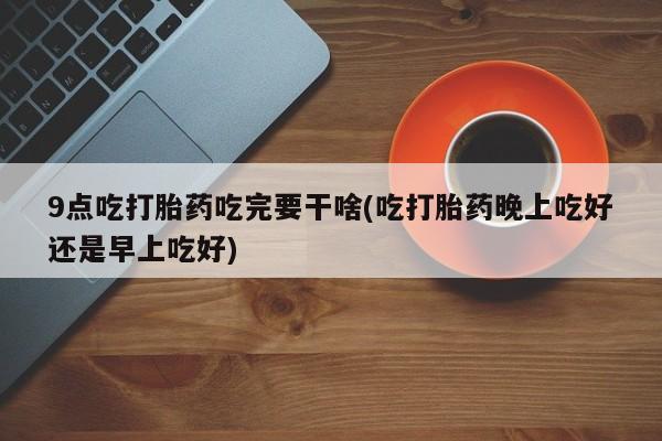 打胎药专卖打胎药专门卖店微信9点吃打胎药吃完要干啥(吃打胎药晚上吃好还是早上吃好)