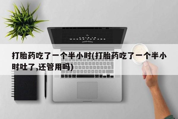 打胎药专卖打胎药专门卖店微信打胎药吃了一个半小时(打胎药吃了一个半小时吐了,还管用吗)