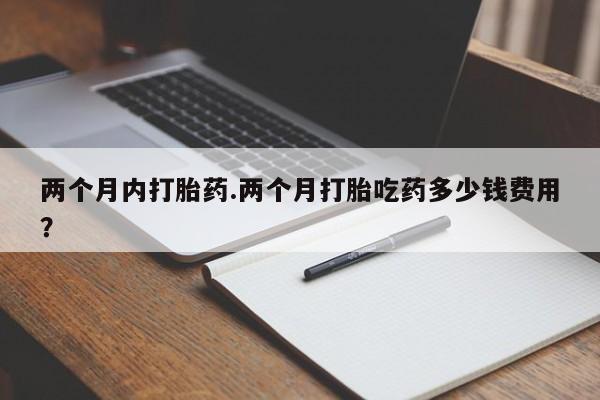 打胎药专卖打胎药专门卖店微信两个月内打胎药.两个月打胎吃药多少钱费用？