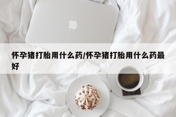 打胎药专卖打胎药专门卖店微信怀孕猪打胎用什么药/怀孕猪打胎用什么药最好