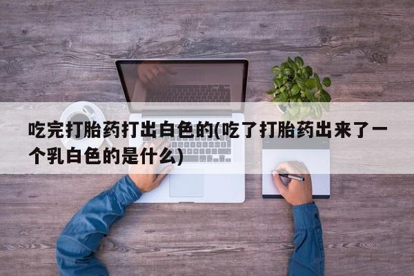 打胎药专卖打胎药专门卖店微信吃完打胎药打出白色的(吃了打胎药出来了一个乳白色的是什么)