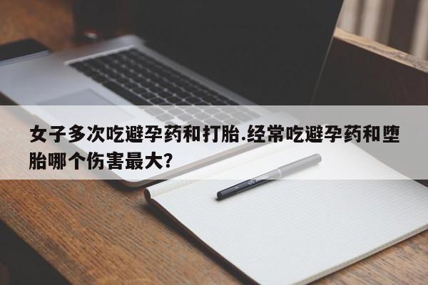 打胎药专卖打胎药专门卖店微信女子多次吃避孕药和打胎.经常吃避孕药和堕胎哪个伤害最大？
